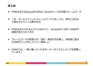 Copyright	
  (C)	
  DeNA	
  Co.,Ltd.	
  All	
  Rights	
  Reserved.	
  
まとめ	
  
!  FFRKを⽀支えるGunyaSiFはPerl,	
  Amon2ベースの内製フレームワーク	
  
!  ⼀一旦、サービスインしたフレームワークであっても、時代に合わせ
て進化させていく必要がある	
  
!  FFRKを⽀支えられるようになるまでに、GunyaSiFにも多くの改良良や
調整が加えられてきた	
  
!  フレームワークの舵取りや、設計・実装が功を奏し、利利⽤用者に喜ば
れる時がメンテをしていて⼀一番楽しい	
  
!  DeNAでは、⼀一緒に働いてくれるサーバーサイドエンジニアを募集し
ています！	
  
30	
  
 