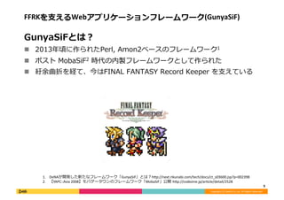 Copyright	
  (C)	
  DeNA	
  Co.,Ltd.	
  All	
  Rights	
  Reserved.	
  
FFRKを⽀支えるWebアプリケーションフレームワーク(GunyaSiF)	
  
GunyaSiFとは？	
  
!  2013年年頃に作られたPerl,	
  Amon2ベースのフレームワーク1	
  
!  ポスト	
  MobaSiF2	
  時代の内製フレームワークとして作られた	
  
!  紆余曲折を経て、今はFINAL	
  FANTASY	
  Record	
  Keeper	
  を⽀支えている	
  
5	
  
1.  DeNAが開発した新たなフレームワーク「GunyaSiF」とは？h;p://next.rikunabi.com/tech/docs/ct_s03600.jsp?p=002398	
  
2.  【YAPC::Asia	
  2008】モバゲータウンのフレームワーク「MobaSiF」公開	
  h;p://codezine.jp/ar[cle/detail/2528	
  
 