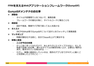 Copyright	
  (C)	
  DeNA	
  Co.,Ltd.	
  All	
  Rights	
  Reserved.	
  
FFRKを⽀支えるWebアプリケーションフレームワーク(GunyaSiF)	
  
GunyaSiFメンテナのお仕事	
  
!  調整役	
  
⁃  タイトルや部署間で⼈人をつないで、業務改善	
  
⁃  フレームワークの進化の為に、タイトルコードに触ることも	
  
!  相談役	
  
⁃  設計や実装、障害やバグ等で困ってる⼈人を助ける	
  
!  ネトスト	
  
⁃  IRCやGitHub等でGunyaSiFについて話す⼈人をウォッチして需要調査	
  
!  マッチポンプ	
  
⁃  問題が顕在化する前に、⾃自分でIssueを上げて解決する	
  
!  破壊と創造	
  
⁃  ここが今⽇日の本題	
  
⁃  かっこ良良く⾔言ってみただけで、あんまりクリエイティブではない、むしろ
地道で泥泥臭いお仕事。	
  様々なタイトルの意⾒見見を吸い上げ、必要ない場所は
消す。要求されている物は作る	
  ……	
  
⁃  ただし、破壊と創造をしていいのは、既存のアプリ全てがキチンと動くこ
とを担保した上でのこと……	
  
7	
  
 