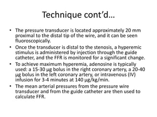 Technique cont’d…
• The pressure transducer is located approximately 20 mm
proximal to the distal tip of the wire, and it can be seen
fluoroscopically.
• Once the transducer is distal to the stenosis, a hyperemic
stimulus is administered by injection through the guide
catheter, and the FFR is monitored for a significant change.
• To achieve maximum hyperemia, adenosine is typically
used: a 15-30 µg bolus in the right coronary artery, a 20-40
µg bolus in the left coronary artery, or intravenous (IV)
infusion for 3-4 minutes at 140 µg/kg/min.
• The mean arterial pressures from the pressure wire
transducer and from the guide catheter are then used to
calculate FFR.
 