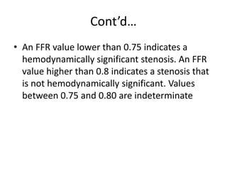 Cont’d…
• An FFR value lower than 0.75 indicates a
hemodynamically significant stenosis. An FFR
value higher than 0.8 indicates a stenosis that
is not hemodynamically significant. Values
between 0.75 and 0.80 are indeterminate
 