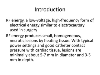 Introduction
RF energy, a low-voltage, high-frequency form of
electrical energy similar to electrocautery
used in surgery
RF energy produces small, homogeneous,
necrotic lesions by heating tissue. With typical
power settings and good catheter contact
pressure with cardiac tissue, lesions are
minimally about 5-7 mm in diameter and 3-5
mm in depth.
 