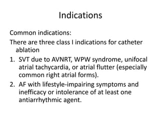Indications
Common indications:
There are three class I indications for catheter
ablation
1. SVT due to AVNRT, WPW syndrome, unifocal
atrial tachycardia, or atrial flutter (especially
common right atrial forms).
2. AF with lifestyle-impairing symptoms and
inefficacy or intolerance of at least one
antiarrhythmic agent.
 