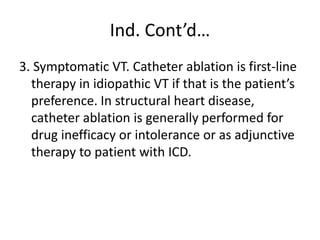 Ind. Cont’d…
3. Symptomatic VT. Catheter ablation is first-line
therapy in idiopathic VT if that is the patient’s
preference. In structural heart disease,
catheter ablation is generally performed for
drug inefficacy or intolerance or as adjunctive
therapy to patient with ICD.
 