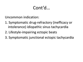 Cont’d…
Uncommon indication:
1. Symptomatic drug-refractory (inefficacy or
intolerance) idiopathic sinus tachycardia
2. Lifestyle-impairing ectopic beats
3. Symptomatic junctional ectopic tachycardia
 