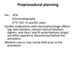 Preprocedural planning
Inv.: ECG
Echocardiography
ETT/ LHC- in specific cases
Cardiac medications with electrophysiologic effects
(eg, beta blockers, calcium channel blockers,
digoxin, and class I and III antiarrhythmic drugs)
are often tapered or discontinued before the
procedure.
Warfarin may or may not be held prior to the
procedure
 