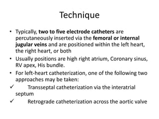 Technique
• Typically, two to five electrode catheters are
percutaneously inserted via the femoral or internal
jugular veins and are positioned within the left heart,
the right heart, or both
• Usually positions are high right atrium, Coronary sinus,
RV apex, His bundle.
• For left-heart catheterization, one of the following two
approaches may be taken:
 Transseptal catheterization via the interatrial
septum
 Retrograde catheterization across the aortic valve
 