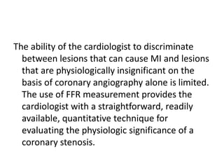 The ability of the cardiologist to discriminate
between lesions that can cause MI and lesions
that are physiologically insignificant on the
basis of coronary angiography alone is limited.
The use of FFR measurement provides the
cardiologist with a straightforward, readily
available, quantitative technique for
evaluating the physiologic significance of a
coronary stenosis.
 