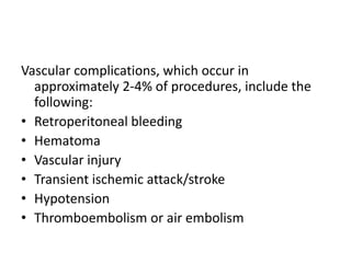 Vascular complications, which occur in
approximately 2-4% of procedures, include the
following:
• Retroperitoneal bleeding
• Hematoma
• Vascular injury
• Transient ischemic attack/stroke
• Hypotension
• Thromboembolism or air embolism
 