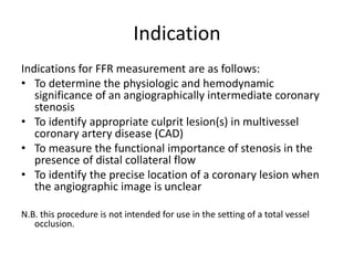 Indication
Indications for FFR measurement are as follows:
• To determine the physiologic and hemodynamic
significance of an angiographically intermediate coronary
stenosis
• To identify appropriate culprit lesion(s) in multivessel
coronary artery disease (CAD)
• To measure the functional importance of stenosis in the
presence of distal collateral flow
• To identify the precise location of a coronary lesion when
the angiographic image is unclear
N.B. this procedure is not intended for use in the setting of a total vessel
occlusion.
 