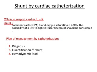 Shunt by cardiac catheterization
1. Pulmonary artery [PA] blood oxygen saturation is >80%, the
possibility of a left-to-right intracardiac shunt should be considered
.
When to suspect cardiac L – R
shunt ?
Plan of management by catheterisation:
1. Diagnosis
2. Quantification of shunt
3. Hemodynamic load
 