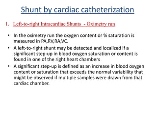 • In the oximetry run the oxygen content or % saturation is
measured in PA,RV,RA,VC.
• A left-to-right shunt may be detected and localized if a
significant step-up in blood oxygen saturation or content is
found in one of the right heart chambers
• A significant step-up is defined as an increase in blood oxygen
content or saturation that exceeds the normal variability that
might be observed if multiple samples were drawn from that
cardiac chamber.
1. Left-to-right Intracardiac Shunts - Oximetry run
Shunt by cardiac catheterization
 