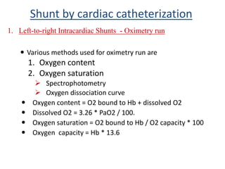  Various methods used for oximetry run are
1. Oxygen content
2. Oxygen saturation
 Spectrophotometry
 Oxygen dissociation curve
 Oxygen content = O2 bound to Hb + dissolved O2
 Dissolved O2 = 3.26 * PaO2 / 100.
 Oxygen saturation = O2 bound to Hb / O2 capacity * 100
 Oxygen capacity = Hb * 13.6
Shunt by cardiac catheterization
1. Left-to-right Intracardiac Shunts - Oximetry run
 