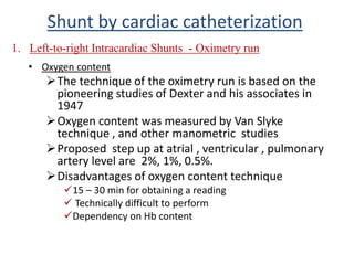 • Oxygen content
The technique of the oximetry run is based on the
pioneering studies of Dexter and his associates in
1947
Oxygen content was measured by Van Slyke
technique , and other manometric studies
Proposed step up at atrial , ventricular , pulmonary
artery level are 2%, 1%, 0.5%.
Disadvantages of oxygen content technique
15 – 30 min for obtaining a reading
 Technically difficult to perform
Dependency on Hb content
Shunt by cardiac catheterization
1. Left-to-right Intracardiac Shunts - Oximetry run
 