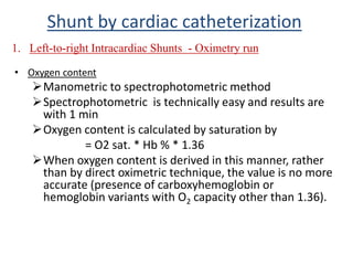 • Oxygen content
Manometric to spectrophotometric method
Spectrophotometric is technically easy and results are
with 1 min
Oxygen content is calculated by saturation by
= O2 sat. * Hb % * 1.36
When oxygen content is derived in this manner, rather
than by direct oximetric technique, the value is no more
accurate (presence of carboxyhemoglobin or
hemoglobin variants with O2 capacity other than 1.36).
1. Left-to-right Intracardiac Shunts - Oximetry run
Shunt by cardiac catheterization
 