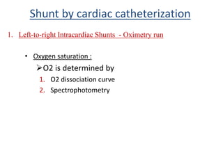 • Oxygen saturation :
O2 is determined by
1. O2 dissociation curve
2. Spectrophotometry
1. Left-to-right Intracardiac Shunts - Oximetry run
Shunt by cardiac catheterization
 
