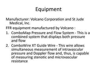 Equipment
Manufacturer: Volcano Corporation and St Jude
Medical, Inc.
FFR equipment manufactured by Volcano :
1. ComboMap Pressure and Flow System - This is a
combined system that displays both pressure
and flow
2. ComboWire XT Guide Wire - This wire allows
simultaneous measurement of intravascular
pressure and Doppler flow and, thus, is capable
of measuring stenotic and microvascular
resistance
 