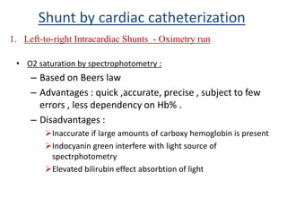 • O2 saturation by spectrophotometry :
– Based on Beers law
– Advantages : quick ,accurate, precise , subject to few
errors , less dependency on Hb% .
– Disadvantages :
Inaccurate if large amounts of carboxy hemoglobin is present
Indocyanin green interfere with light source of
spectrphotometry
Elevated bilirubin effect absorbtion of light
1. Left-to-right Intracardiac Shunts - Oximetry run
Shunt by cardiac catheterization
 