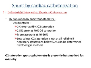 • O2 saturation by spectrophotometry :
– Disadvantages :
1% error at 95% O2 saturation
2.5% error at 70% O2 saturation
More accurate at 40-50%
Low values O2 saturation is not at all reliable if
necessary saturations below 50% can be determined
by blood gas method
1. Left-to-right Intracardiac Shunts - Oximetry run
Shunt by cardiac catheterization
O2 saturation spectrophotometry is presently best method for
oximetry
 