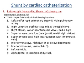 Procedure of oximetry run
• 2-mL sample from each of the following locations.
1. Left and/or right pulmonary artery & Main pulmonary
artery
2. Right ventricle, outflow tract, mid & tricuspid valve .
3. Right atrium, low or near tricuspid valve , mid & high .
4. Superior vena cava, low (near junction with right atrium).
5. Superior vena cava, high (near junction with innominate
vein).
6. Inferior vena cava, high (just at or below diaphragm).
7. Inferior vena cava, low (at L4-L5).
8. Left ventricle.
9. Aorta (distal to insertion of ductus).
1. Left-to-right Intracardiac Shunts - Oximetry run
Shunt by cardiac catheterization
 