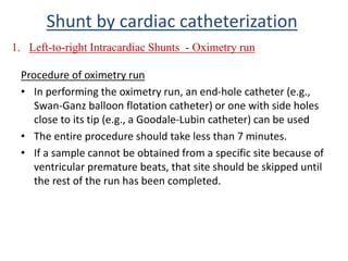 Procedure of oximetry run
• In performing the oximetry run, an end-hole catheter (e.g.,
Swan-Ganz balloon flotation catheter) or one with side holes
close to its tip (e.g., a Goodale-Lubin catheter) can be used
• The entire procedure should take less than 7 minutes.
• If a sample cannot be obtained from a specific site because of
ventricular premature beats, that site should be skipped until
the rest of the run has been completed.
1. Left-to-right Intracardiac Shunts - Oximetry run
Shunt by cardiac catheterization
 
