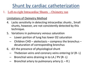 Limitations of Oximetry Method
4. Lacks sensitivity in detecting intracardiac shunts , Small
shunts, however, are not consistently detected by this
technique.
5. Variations in pulmonary venous saturation
– Lower portion of lung has lower O2 saturation
– Children CHD – atelectasis – compress the bronchus –
desaturation of corresponding bronchus
6. d/t the presence of physiological shunt
– Thebesian veins and coronary veins entering LV (R- L)
– Bronchial veins draining in to LA / PV (R- L)
– Bronchial artery to pulmonary artery (L – R )
1. Left-to-right Intracardiac Shunts - Oximetry run
Shunt by cardiac catheterization
 