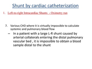 7. Various CHD where it is virtually impossible to calculate
systemic and pulmonary blood flow
– In a patient with a large L-R shunt caused by
arterial collaterals entering the distal pulmonary
vascular bed , it is impossible to obtain a blood
sample distal to the shunt
Shunt by cardiac catheterization
1. Left-to-right Intracardiac Shunts - Oximetry run
 
