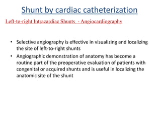 • Selective angiography is effective in visualizing and localizing
the site of left-to-right shunts
• Angiographic demonstration of anatomy has become a
routine part of the preoperative evaluation of patients with
congenital or acquired shunts and is useful in localizing the
anatomic site of the shunt
Left-to-right Intracardiac Shunts - Angiocardiography
Shunt by cardiac catheterization
 