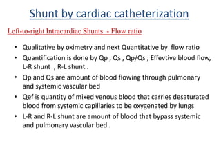 • Qualitative by oximetry and next Quantitative by flow ratio
• Quantification is done by Qp , Qs , Qp/Qs , Effevtive blood flow,
L-R shunt , R-L shunt .
• Qp and Qs are amount of blood flowing through pulmonary
and systemic vascular bed
• Qef is quantity of mixed venous blood that carries desaturated
blood from systemic capillaries to be oxygenated by lungs
• L-R and R-L shunt are amount of blood that bypass systemic
and pulmonary vascular bed .
Shunt by cardiac catheterization
Left-to-right Intracardiac Shunts - Flow ratio
 