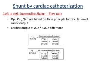• Qp , Qs , Qeff are based on Ficks principle for calculation of
cariac output
• Cardiac output = VO2 / AVO2 difference
Shunt by cardiac catheterization
Left-to-right Intracardiac Shunts - Flow ratio
 