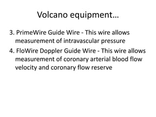 Volcano equipment…
3. PrimeWire Guide Wire - This wire allows
measurement of intravascular pressure
4. FloWire Doppler Guide Wire - This wire allows
measurement of coronary arterial blood flow
velocity and coronary flow reserve
 