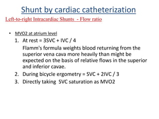 • MVO2 at atrium level
1. At rest = 3SVC + IVC / 4
Flamm's formula weights blood returning from the
superior vena cava more heavily than might be
expected on the basis of relative flows in the superior
and inferior cavae.
2. During bicycle ergometry = SVC + 2IVC / 3
3. Directly taking SVC saturation as MVO2
Shunt by cardiac catheterization
Left-to-right Intracardiac Shunts - Flow ratio
 