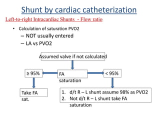 • Calculation of saturation PVO2
– NOT usually entered
– LA vs PVO2
Shunt by cardiac catheterization
Left-to-right Intracardiac Shunts - Flow ratio
Assumed valve if not calculated
FA
saturation
≥ 95% < 95%
Take FA
sat.
1. d/t R – L shunt assume 98% as PVO2
2. Not d/t R – L shunt take FA
saturation
 