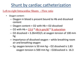 • Oxygen content :
– Oxygen in blood is present bound to Hb and dissolved
content
– Oxygen content = O2 with Hb + O2 dissolved
– O2 with Hb = 13.6 * Hb in gm/dl * % saturation
– O2 dissolved = 3.26mlO2/L at oxygen tension of 100 mm
hg
– Importance of dissolved oxygen – while breathing room
air and breathing oxygen
– Eg: oxygen tension is 50 mm hg – O2 dissolved is 1.83
oxygen tension is 500 mm hg – O2dissolved is 16.3
Shunt by cardiac catheterization
Left-to-right Intracardiac Shunts - Flow ratio
 