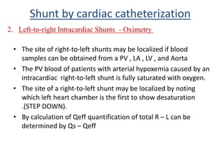 • The site of right-to-left shunts may be localized if blood
samples can be obtained from a PV , LA , LV , and Aorta
• The PV blood of patients with arterial hypoxemia caused by an
intracardiac right-to-left shunt is fully saturated with oxygen.
• The site of a right-to-left shunt may be localized by noting
which left heart chamber is the first to show desaturation
.(STEP DOWN).
• By calculation of Qeff quantification of total R – L can be
determined by Qs – Qeff
Shunt by cardiac catheterization
2. Left-to-right Intracardiac Shunts - Oximetry
 