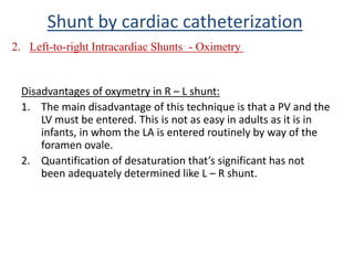 Disadvantages of oxymetry in R – L shunt:
1. The main disadvantage of this technique is that a PV and the
LV must be entered. This is not as easy in adults as it is in
infants, in whom the LA is entered routinely by way of the
foramen ovale.
2. Quantification of desaturation that’s significant has not
been adequately determined like L – R shunt.
Shunt by cardiac catheterization
2. Left-to-right Intracardiac Shunts - Oximetry
 