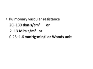 • Pulmonary vascular resistance
20–130 dyn·s/cm5 or
2–13 MPa·s/m3 or
0.25–1.6 mmHg·min/l or Woods unit
 