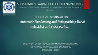 SRI VENKATESHWARA COLLEGE OF ENGINEERING
(AFFILIATED TO VISVESVARAYA TECHNOLOGICAL UNIVERSITY, BELAGAVI, APPROVED BY AICTE,
New Delhi)
TECHNICAL SEMINAR ON:
Automatic Fire Sensing and Extinguishing Robot
Embedded with GSM Modem
DEPARTMENT OF ELECTRONICS & COMMUNICATION ENGINEERING,
SRI VENKATESHWARA COLLEGE OF ENGINEERING,
BANGALORE – 562157
 