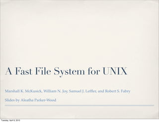 A Fast File System for UNIX
    Marshall K. McKusick, William N. Joy, Samuel J. Lefﬂer, and Robert S. Fabry

    Slides by Aleatha Parker-Wood




Tuesday, April 6, 2010
 