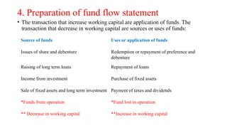 4. Preparation of fund flow statement
• The transaction that increase working capital are application of funds. The
transaction that decrease in working capital are sources or uses of funds:
Source of funds Uses or application of funds
Issues of share and debenture Redemption or repayment of preference and
debenture
Raising of long term loans Repayment of loans
Income from investment Purchase of fixed assets
Sale of fixed assets and long term investment Payment of taxes and dividends
*Funds from operation *Fund lost in operation
** Decrease in working capital **Increase in working capital
 