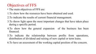 Objectives of FFS
• The main objectives of FFS are:
1.To show how the resources have been obtained and used.
2.To indicate the results of current financial management.
3.To throw light upon the most important changes that have taken place
during a specific period.
4.To show how the general expansion of the business has been
financed.
5.To indicate the relationship between profits from operations,
distribution of dividend and raising of new capital or term loans.
6.To have an assessment of the working capital position of the concern.
 