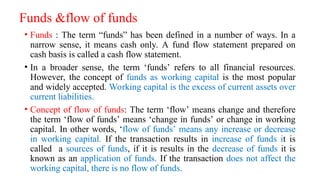 Funds &flow of funds
• Funds : The term “funds” has been defined in a number of ways. In a
narrow sense, it means cash only. A fund flow statement prepared on
cash basis is called a cash flow statement.
• In a broader sense, the term ‘funds’ refers to all financial resources.
However, the concept of funds as working capital is the most popular
and widely accepted. Working capital is the excess of current assets over
current liabilities.
• Concept of flow of funds: The term ‘flow’ means change and therefore
the term ‘flow of funds’ means ‘change in funds’ or change in working
capital. In other words, ‘flow of funds’ means any increase or decrease
in working capital. If the transaction results in increase of funds it is
called a sources of funds, if it is results in the decrease of funds it is
known as an application of funds. If the transaction does not affect the
working capital, there is no flow of funds.
 