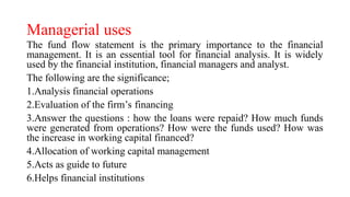 Managerial uses
The fund flow statement is the primary importance to the financial
management. It is an essential tool for financial analysis. It is widely
used by the financial institution, financial managers and analyst.
The following are the significance;
1.Analysis financial operations
2.Evaluation of the firm’s financing
3.Answer the questions : how the loans were repaid? How much funds
were generated from operations? How were the funds used? How was
the increase in working capital financed?
4.Allocation of working capital management
5.Acts as guide to future
6.Helps financial institutions
 