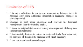 Limitation of FFS
1. It is not a substitute for an income statement or balance sheet .it
provides only some additional information regarding changes in
working capital.
2. Changes in cash more important and relevant for financial
management than the working capital.
3. It is not an original statement .it is only rearrangement of data given
in financial statements.
4. It is essentially historic in nature. A projected funds flow statement,
on the basis of it can not be prepared with much accuracy.
5. It can not reveal continuous changes.
 