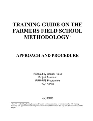 TRAINING GUIDE ON THE
FARMERS FIELD SCHOOL
METHODOLOGY1
APPROACH AND PROCEDURE

Prepared by Godrick Khisa
Project Assistant
IPPM-FFS Programme
FAO, Kenya

July 2002
1

This FFS MethodologyTrainingGuide was developed as reference material for participants of an FFS Training
Workshop with special reference to Integrated Soil and Nutrient Management (1-5 July 2002, Blue Posts Hotel, Thika,
Kenya).

 