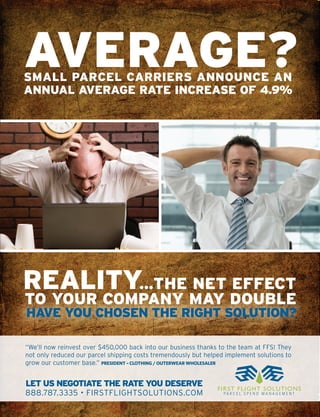 AVERAGE?
SMALL PARCEL CARRIERS ANNOUNCE AN
ANNUAL AVERAGE RATE INCREASE OF 4.9%




REALITY…THE NET EFFECT
TO YOUR COMPANY MAY DOUBLE
HAVE YOU CHOSEN THE RIGHT SOLUTION?

“We’ll now reinvest over $450,000 back into our business thanks to the team at FFS! They
not only reduced our parcel shipping costs tremendously but helped implement solutions to
grow our customer base.” PRESIDENT – CLOTHING / OUTERWEAR WHOLESALER


LET US NEGOTIATE THE RATE YOU DESERVE
                                                                F IRS T F L IG H T S O L U T I O NS
888.787.3335 • FIRSTFLIGHTSOLUTIONS.COM                           PA R C E L S P E N D M A N A G E M E N T
 