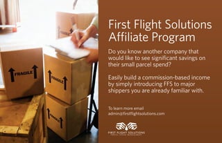 First Flight Solutions
A liate Program
Do you know another company that
would like to see signiﬁcant savings on
their small parcel spend?

Easily build a commission-based income
by simply introducing FFS to major
shippers you are already familiar with.

To learn more email
admin@ﬁrstﬂightsolutions.com



FIRST FLIGHT SOLUTIONS
 PA R C E L S P E N D M A N A G E M E N T
 