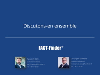 Discutons-en ensemble
Patrick JANSON
Customer Excellence
patrick.janson@fact-finder.fr
+33 1 84 17 83 58
Christophe FAVRESSE
Directeur Commercial
christophe.favresse@fact-finder.fr
+33 1 84 17 83 60
 