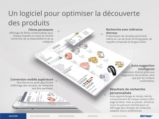 Un logiciel pour optimiser la découverte
des produits
Filtres pertinents
Affichage de filtres contextualisés pour
chaque requête sur base de l’article
recherché, de sa disponibilité et de sa
catégorie
Recherche avec tolérance
d‘erreur
Présentation de résultats pertinents
même en cas de faute d’orthographe, de
requête composée et longue traîne.
Conversion mobile supérieure
Plus l’écran est petit, plus l’ordre
d’affichage des résultats de recherche
doit être pertinent.
Auto-suggestion
intelligente
Impulsion d’achat grâce aux
suggestions de produits, ainsi
que par du contenu
multimédias.
Résultats de recherche
personnalisés
Auto-apprentissage en temps réel du
comportement de chaque visiteur (clics
page produit, mise au panier, achat) au
cours du parcours d’achat pour un
affichage des résultats de recherche
adaptés à leurs préférences.
ACTION SUIVANTERÉFÉRENCESSOLUTION CARACTÉRISTIQUES
 