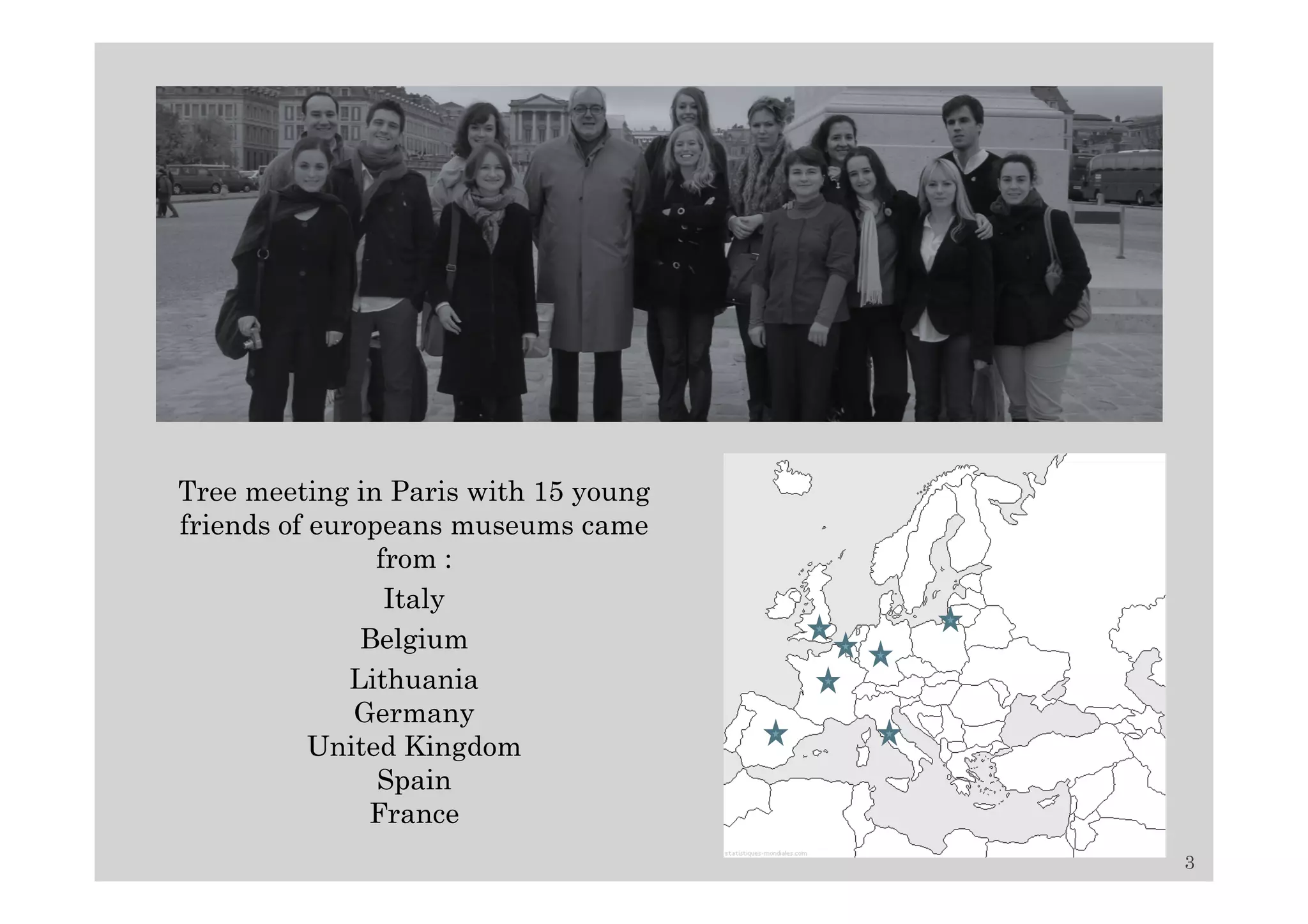 Tree meeting in Paris with 15 young
friends of europeans museums came
                from :
                 Italy
               Belgium
              Lithuania
              Germany
           United Kingdom
                Spain
               France
                                      3
 